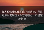有人私信我99tk图库下载链接，我追到源头发现拉人头才是核心：不确定就别点
