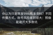 你以为只是转发99tk精准资料？不同传播方式，账号风险差别很大：照做能避开大多数坑