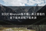 别只盯着kaiyun像不像，真正要看的是下载来源和下载来源
