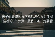 被99tk香港诱导下载后怎么办？手机自检的5个步骤：最后一条一定要看