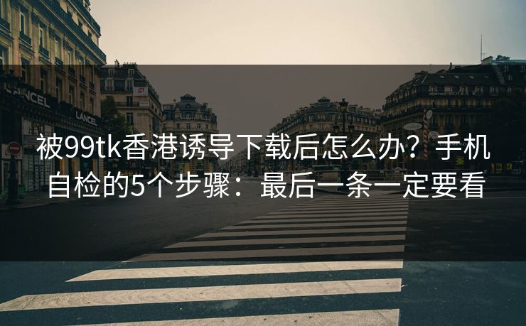 被99tk香港诱导下载后怎么办？手机自检的5个步骤：最后一条一定要看