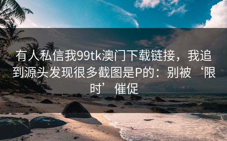 有人私信我99tk澳门下载链接，我追到源头发现很多截图是P的：别被‘限时’催促