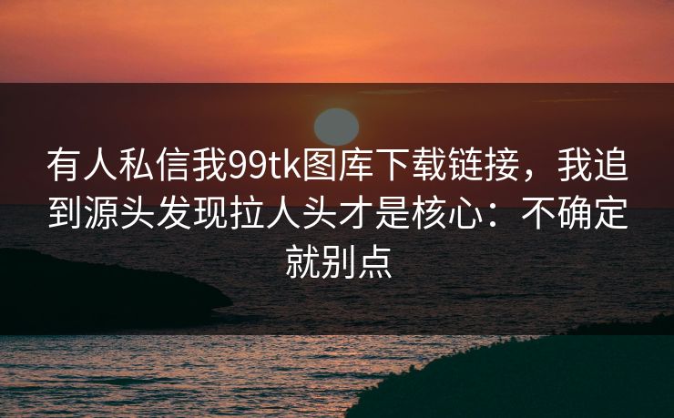 有人私信我99tk图库下载链接，我追到源头发现拉人头才是核心：不确定就别点