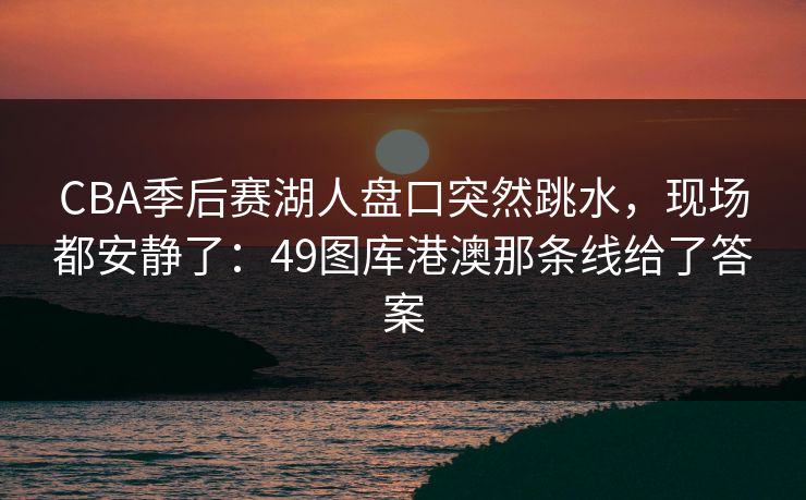 CBA季后赛湖人盘口突然跳水，现场都安静了：49图库港澳那条线给了答案