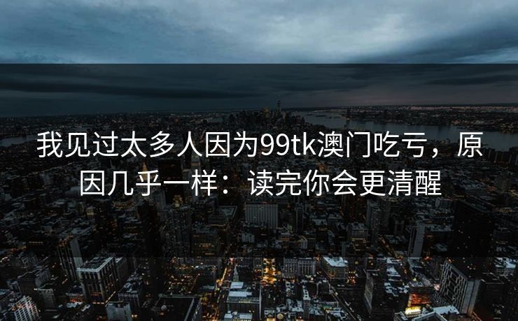 我见过太多人因为99tk澳门吃亏，原因几乎一样：读完你会更清醒