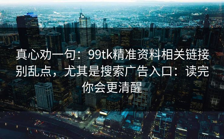 真心劝一句：99tk精准资料相关链接别乱点，尤其是搜索广告入口：读完你会更清醒
