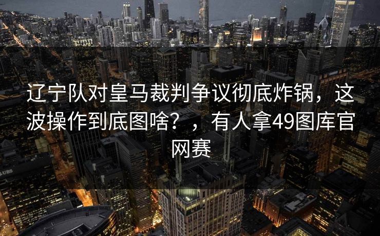 辽宁队对皇马裁判争议彻底炸锅，这波操作到底图啥？，有人拿49图库官网赛