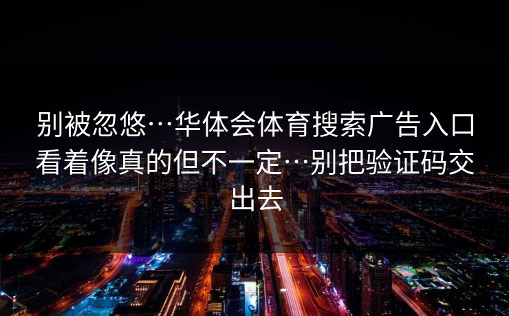 别被忽悠…华体会体育搜索广告入口看着像真的但不一定…别把验证码交出去