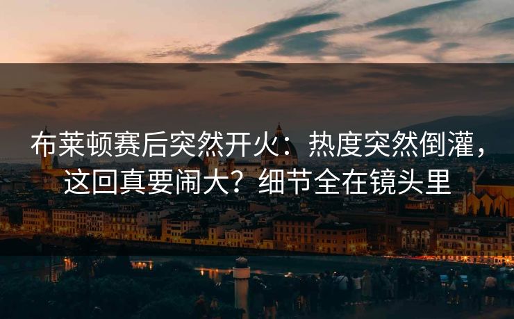 布莱顿赛后突然开火：热度突然倒灌，这回真要闹大？细节全在镜头里