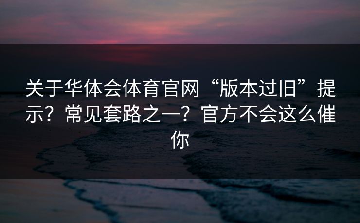 关于华体会体育官网“版本过旧”提示？常见套路之一？官方不会这么催你
