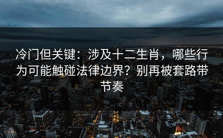 冷门但关键：涉及十二生肖，哪些行为可能触碰法律边界？别再被套路带节奏