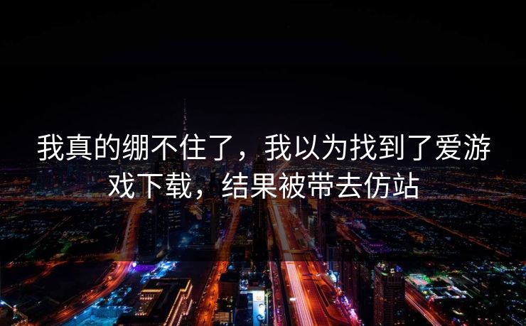 我真的绷不住了，我以为找到了爱游戏下载，结果被带去仿站