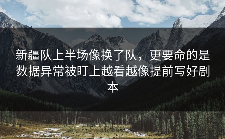 新疆队上半场像换了队，更要命的是数据异常被盯上越看越像提前写好剧本