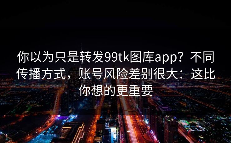 你以为只是转发99tk图库app？不同传播方式，账号风险差别很大：这比你想的更重要
