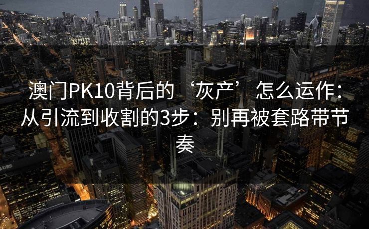 澳门PK10背后的‘灰产’怎么运作：从引流到收割的3步：别再被套路带节奏