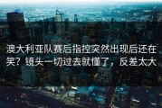 澳大利亚队赛后指控突然出现后还在笑？镜头一切过去就懂了，反差太大