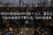你以为爱游戏APP只是个入口，其实它可能在做诱导下载分流：30秒快速避坑