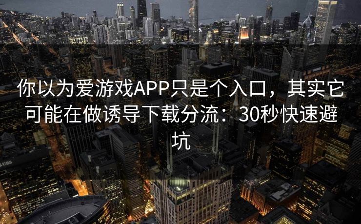 你以为爱游戏APP只是个入口，其实它可能在做诱导下载分流：30秒快速避坑