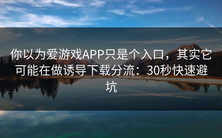 你以为爱游戏APP只是个入口，其实它可能在做诱导下载分流：30秒快速避坑