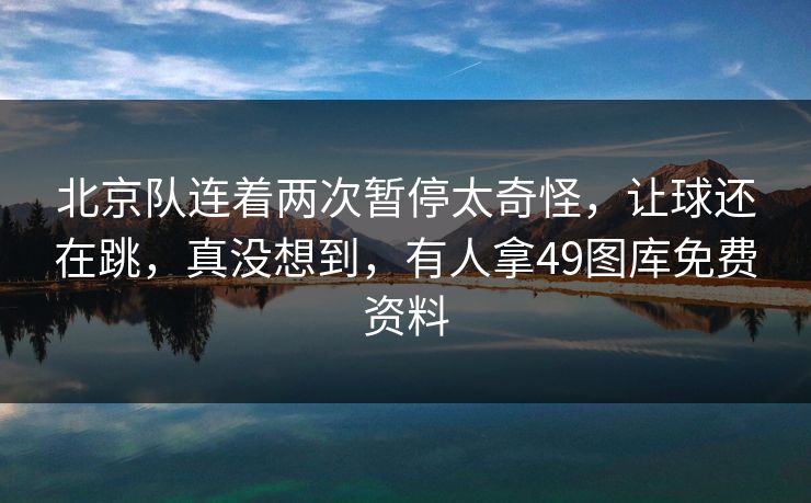 北京队连着两次暂停太奇怪，让球还在跳，真没想到，有人拿49图库免费资料