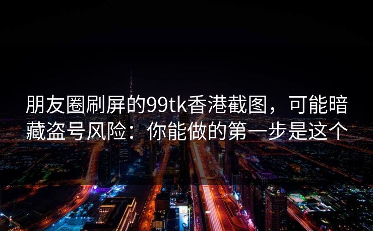 朋友圈刷屏的99tk香港截图,可能暗藏盗号风险:你能做的第一步是这个 朋友圈刷屏的99tk香港截图,可能暗藏盗号风险:你能做的第一步是这个