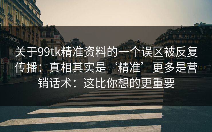 关于99tk精准资料的一个误区被反复传播:真相其实是‘精准’更多是营销话术:这比你想的更重要 关于99tk精准资料的一个误区被反复传播:真相其实是‘精准’更多是营销话术:这比你想的更重要