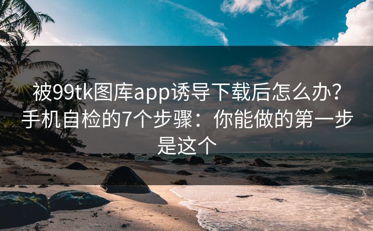 被99tk图库app诱导下载后怎么办?手机自检的7个步骤:你能做的第一步是这个 被99tk图库app诱导下载后怎么办?手机自检的7个步骤:你能做的第一步是这个