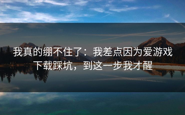 我真的绷不住了:我差点因为爱游戏下载踩坑,到这一步我才醒 我真的绷不住了:我差点因为爱游戏下载踩坑,到这一步我才醒