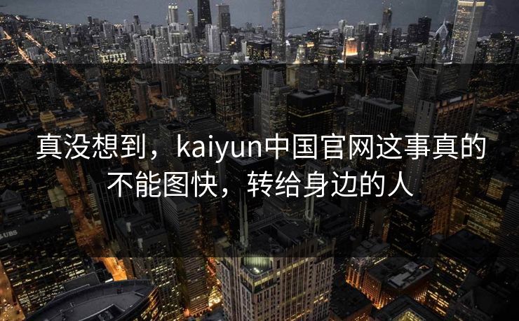 真没想到,kaiyun中国官网这事真的不能图快,转给身边的人 真没想到,kaiyun中国官网这事真的不能图快,转给身边的人