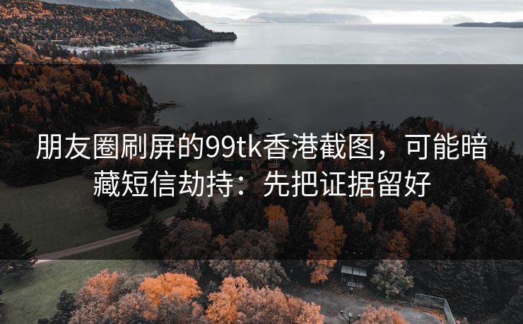 朋友圈刷屏的99tk香港截图,可能暗藏短信劫持:先把证据留好 朋友圈刷屏的99tk香港截图,可能暗藏短信劫持:先把证据留好