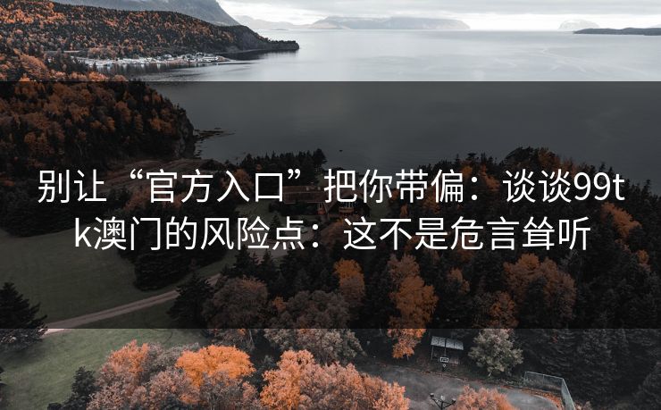 别让“官方入口”把你带偏:谈谈99tk澳门的风险点:这不是危言耸听 别让“官方入口”把你带偏:谈谈99tk澳门的风险点:这不是危言耸听