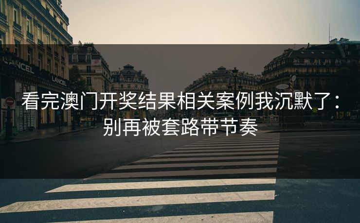 看完澳门开奖结果相关案例我沉默了:别再被套路带节奏 看完澳门开奖结果相关案例我沉默了:别再被套路带节奏